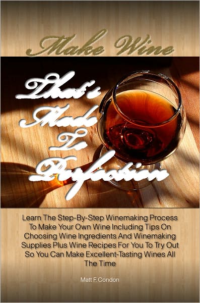 Make Wine That’s Made To Perfection: Learn The Step-By-Step Winemaking Process To Make Your Own Wine Including Tips On Choosing Wine Ingredients And Winemaking Supplies Plus Wine Recipes For You To Try Out So You Can Make Excellent-Tasting Wines Al