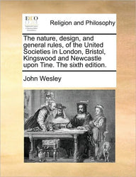 The Nature, Design, and General Rules, of the United Societies in London, Bristol, Kingswood and Newcastle Upon Tine. the Sixth Edition. John Wesley A The Nature, Design, and General Rules, of the United Societies in London, Bristol, Kingswood and Newcastle Upon Tine. the Sixth Edition. John Wesley A