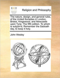The Nature, Design, and General Rules, of the United Societies in London, Bristol, Kingswood, and Newcastle Upon Tyne. the Fifth Edition. to Which Is The Nature, Design, and General Rules, of the United Societies in London, Bristol, Kingswood, and Newcastle Upon Tyne. the Fifth Edition. to Which Is
