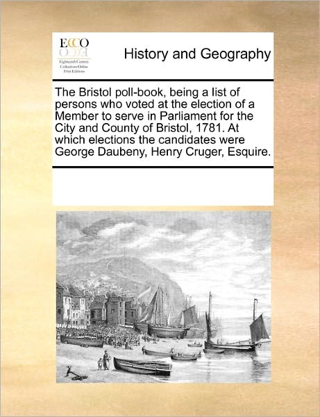 The Bristol Poll-Book, Being a List of Persons Who Voted at the Election of a Member to Serve in Parliament for the City and County of Bristol, 1781. at Which Elections the Candidates Were George Daubeny, Henry Cruger, Esquire.