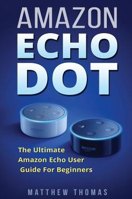 Amazon Echo Dot: The Ultimate Amazon Echo User Guide For Beginners