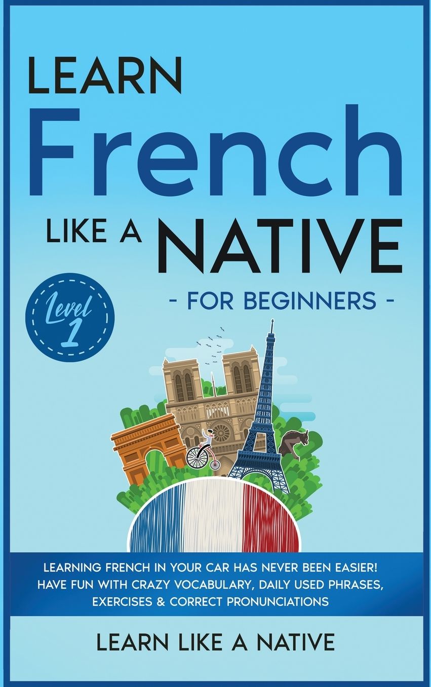 Learn French Like a Native for Beginners - Level 1: Learning French in Your Car Has Never Been Easier! Have Fun with Crazy Vocabulary, Daily Used Phrases, Exercises & Correct Pronunciations