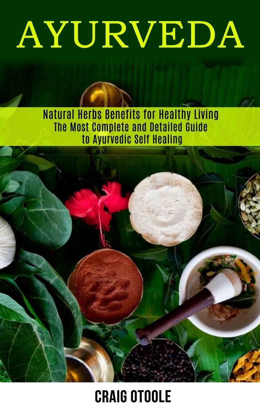 Ayurveda: The Most Complete and Detailed Guide to Ayurvedic Self Healing (Natural Herbs Benefits for Healthy Living)
